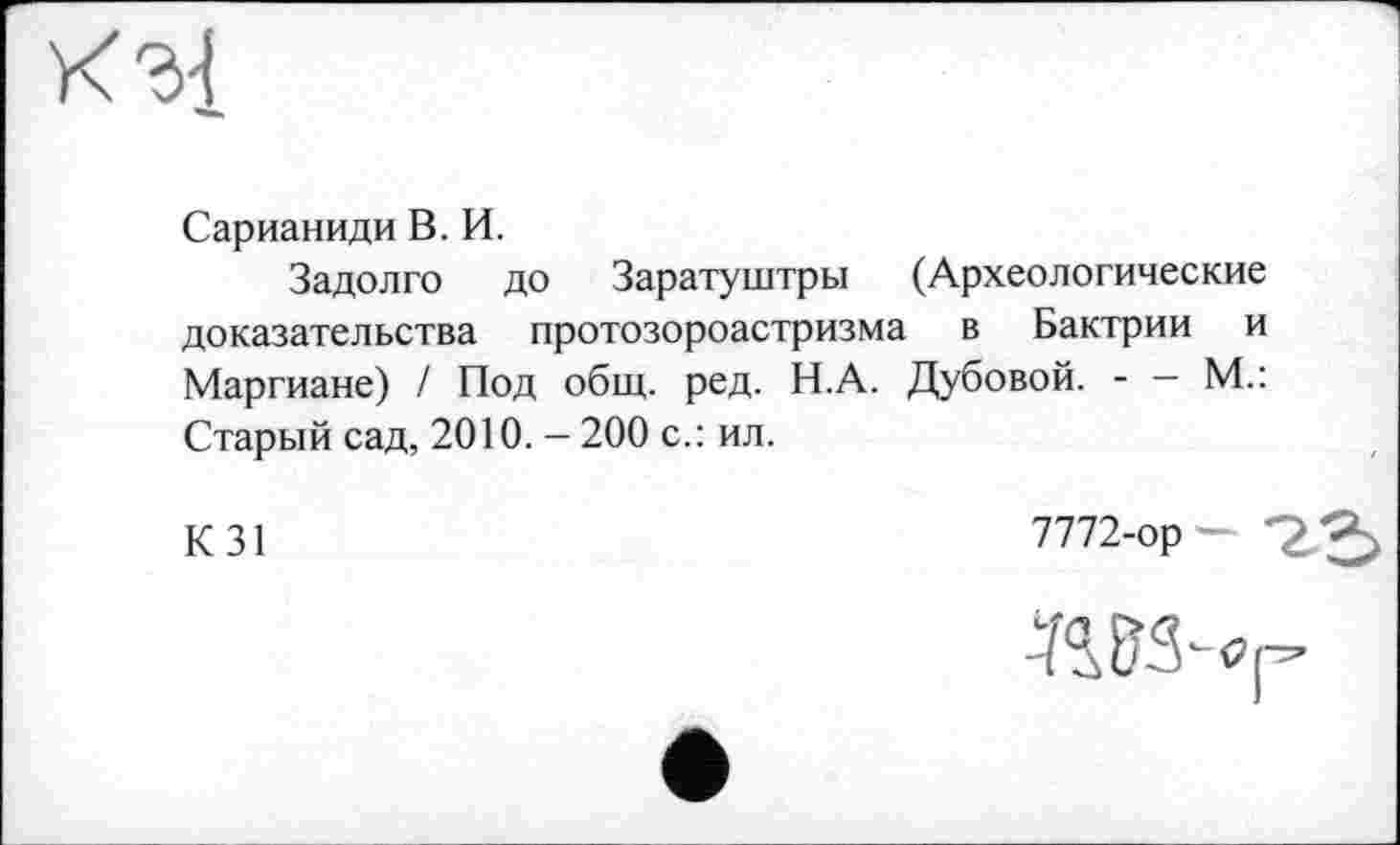 ﻿кз{
Сарианиди В. И.
Задолго до Заратуштры (Археологические доказательства протозороастризма в Бактрии и Маргиане) / Под общ. ред. Н.А. Дубовой. - — М.: Старый сад, 2010. - 200 с.: ил.
К31
7772-ор